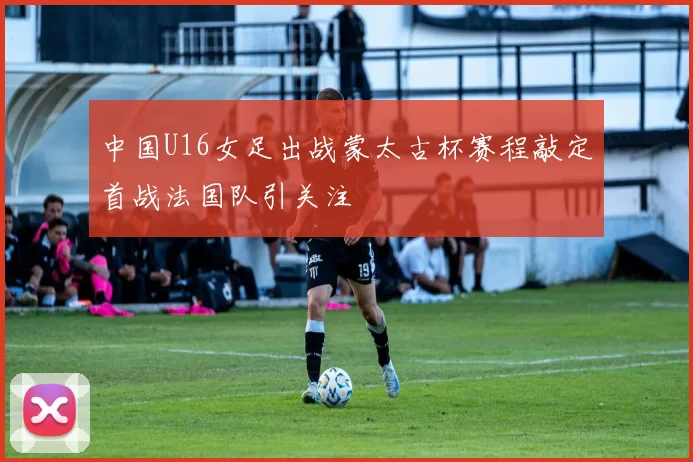 中国U16女足出战蒙太古杯赛程敲定首战法国队引关注