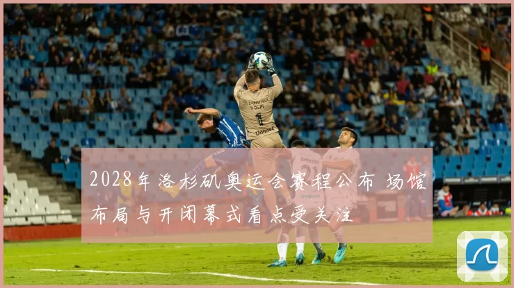 2028年洛杉矶奥运会赛程公布 场馆布局与开闭幕式看点受关注