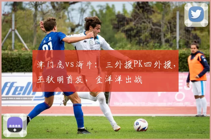 津门虎vs海牛:三外援PK四外援,王秋明首发,金洋洋出战
