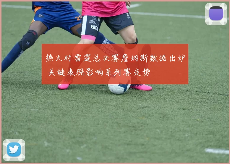 热火对雷霆总决赛詹姆斯数据出炉 关键表现影响系列赛走势