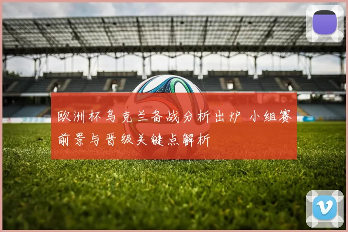 欧洲杯乌克兰备战分析出炉 小组赛前景与晋级关键点解析