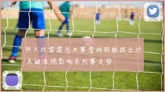 热火对雷霆总决赛詹姆斯数据出炉 关键表现影响系列赛走势