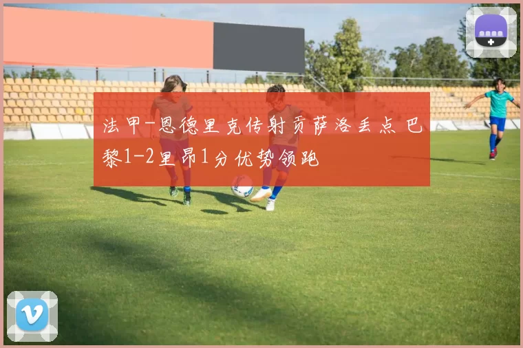 法甲-恩德里克传射贡萨洛丢点 巴黎1-2里昂1分优势领跑