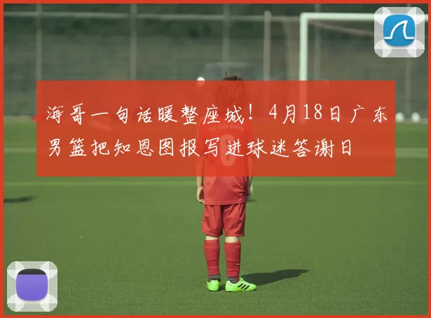 海哥一句话暖整座城！4月18日广东男篮把知恩图报写进球迷答谢日