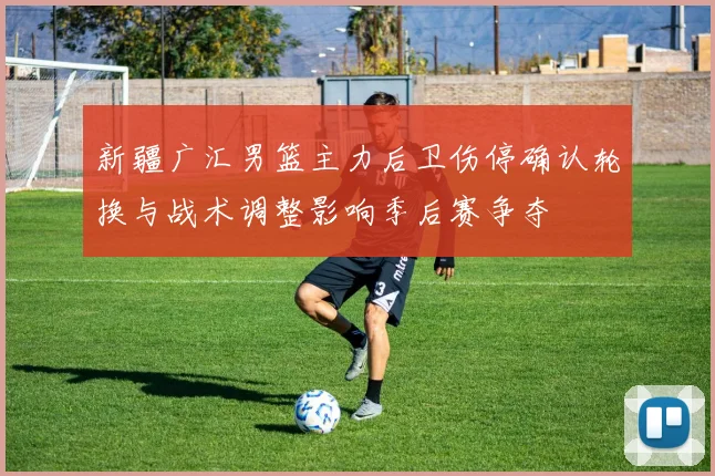 新疆广汇男篮主力后卫伤停确认轮换与战术调整影响季后赛争夺
