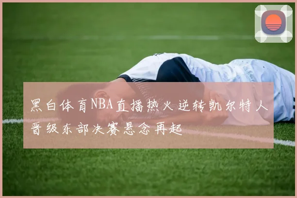 黑白体育NBA直播热火逆转凯尔特人晋级东部决赛悬念再起