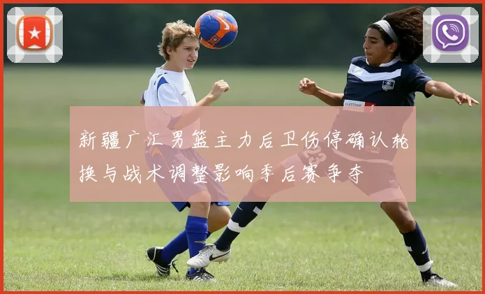 新疆广汇男篮主力后卫伤停确认轮换与战术调整影响季后赛争夺