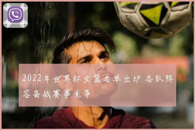 2022年世界杯女篮名单出炉 各队阵容备战赛事竞争