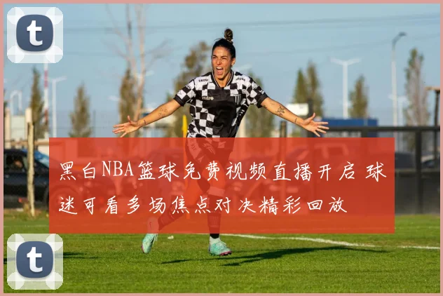 黑白NBA篮球免费视频直播开启 球迷可看多场焦点对决精彩回放