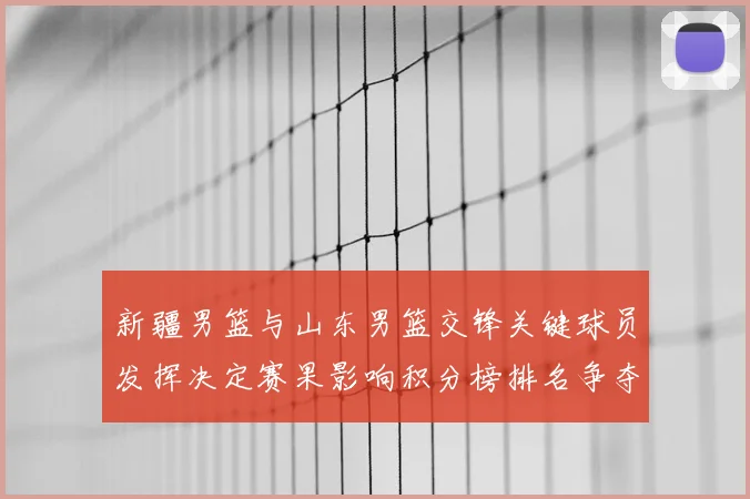 新疆男篮与山东男篮交锋关键球员发挥决定赛果影响积分榜排名争夺
